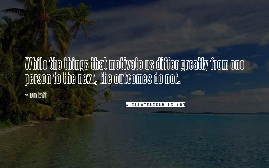 Tom Rath quotes: While the things that motivate us differ greatly from one person to the next, the outcomes do not.