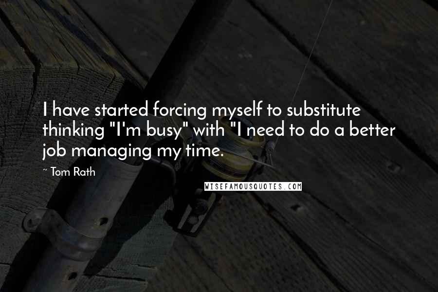 Tom Rath quotes: I have started forcing myself to substitute thinking "I'm busy" with "I need to do a better job managing my time.