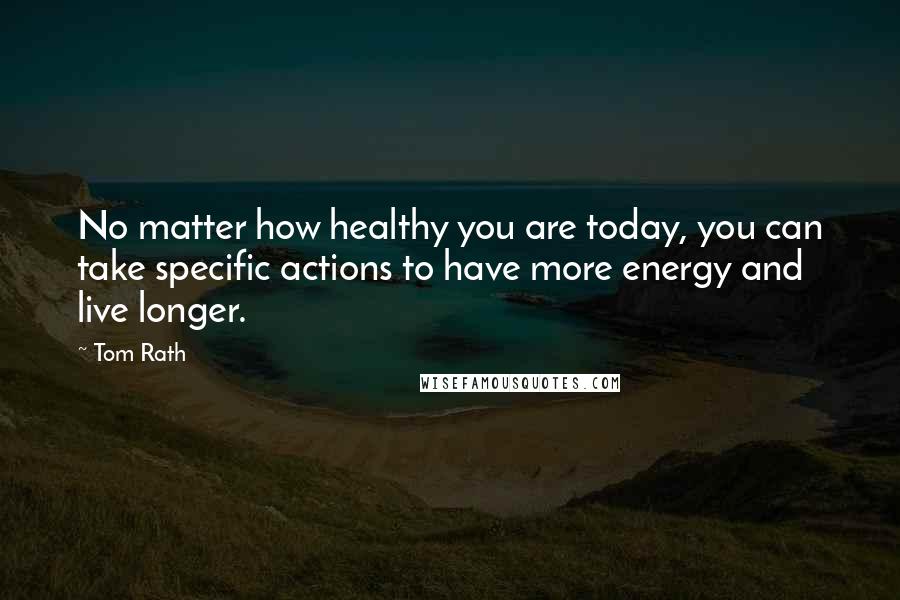 Tom Rath quotes: No matter how healthy you are today, you can take specific actions to have more energy and live longer.