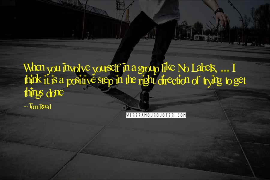 Tom Reed quotes: When you involve yourself in a group like No Labels, ... I think it is a positive step in the right direction of trying to get things done