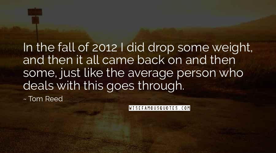 Tom Reed quotes: In the fall of 2012 I did drop some weight, and then it all came back on and then some, just like the average person who deals with this goes