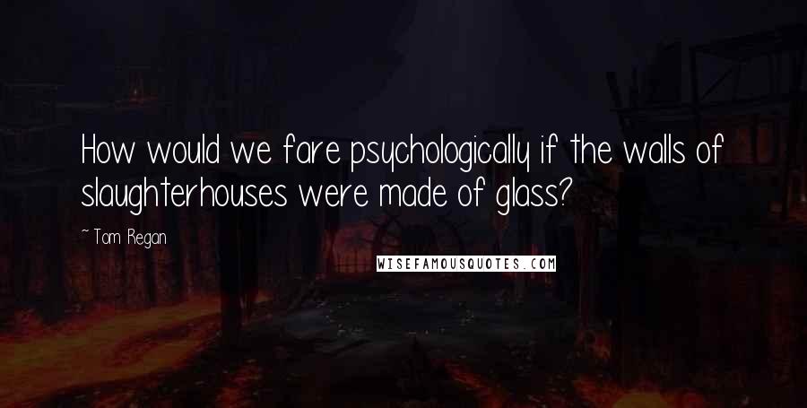 Tom Regan quotes: How would we fare psychologically if the walls of slaughterhouses were made of glass?