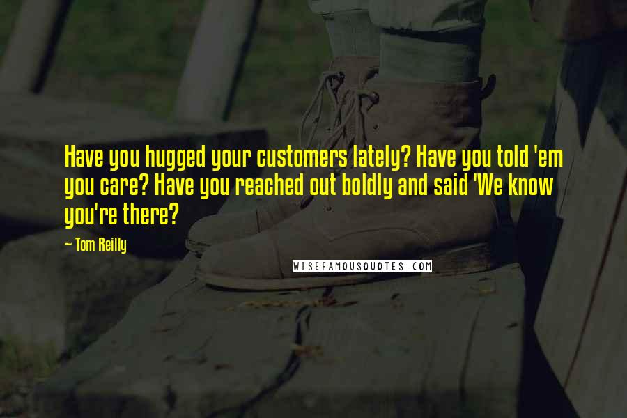 Tom Reilly quotes: Have you hugged your customers lately? Have you told 'em you care? Have you reached out boldly and said 'We know you're there?