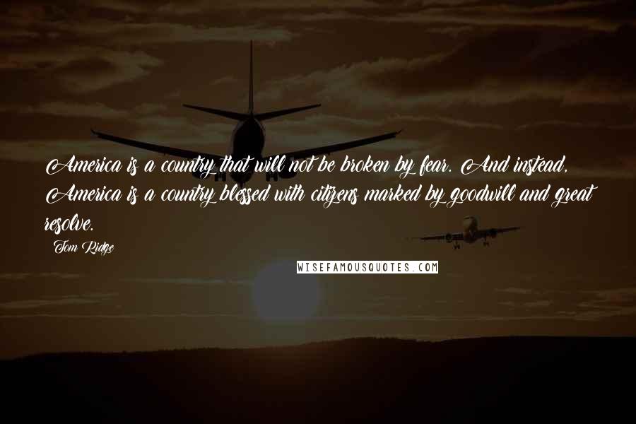 Tom Ridge quotes: America is a country that will not be broken by fear. And instead, America is a country blessed with citizens marked by goodwill and great resolve. Tom Ridge quotes: America is a country that will not be broken by fear. And instead, America is a country blessed with citizens marked by goodwill and great resolve.