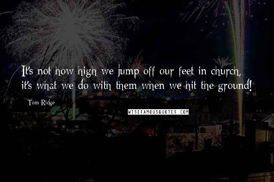 Tom Ridge quotes: It's not how high we jump off our feet in church, it's what we do with them when we hit the ground!