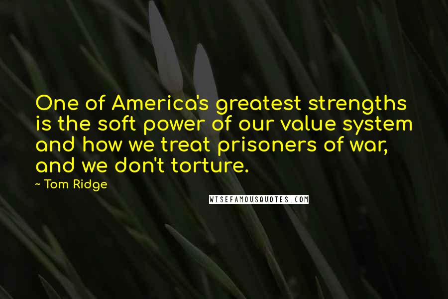 Tom Ridge quotes: One of America's greatest strengths is the soft power of our value system and how we treat prisoners of war, and we don't torture. Tom Ridge quotes: One of America's greatest strengths is the soft power of our value system and how we treat prisoners of war, and we don't torture.