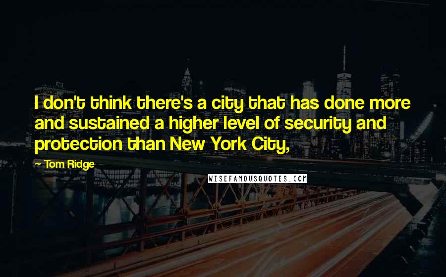 Tom Ridge quotes: I don't think there's a city that has done more and sustained a higher level of security and protection than New York City, Tom Ridge quotes: I don't think there's a city that has done more and sustained a higher level of security and protection than New York City,