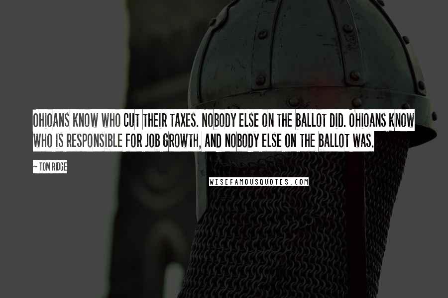 Tom Ridge quotes: Ohioans know who cut their taxes. Nobody else on the ballot did. Ohioans know who is responsible for job growth, and nobody else on the ballot was. Tom Ridge quotes: Ohioans know who cut their taxes. Nobody else on the ballot did. Ohioans know who is responsible for job growth, and nobody else on the ballot was.