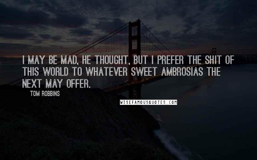 Tom Robbins quotes: I may be mad, he thought, but I prefer the shit of this world to whatever sweet ambrosias the next may offer.