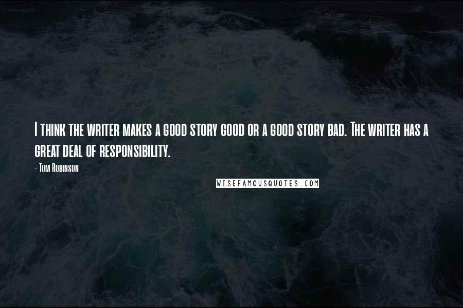 Tom Robinson quotes: I think the writer makes a good story good or a good story bad. The writer has a great deal of responsibility.