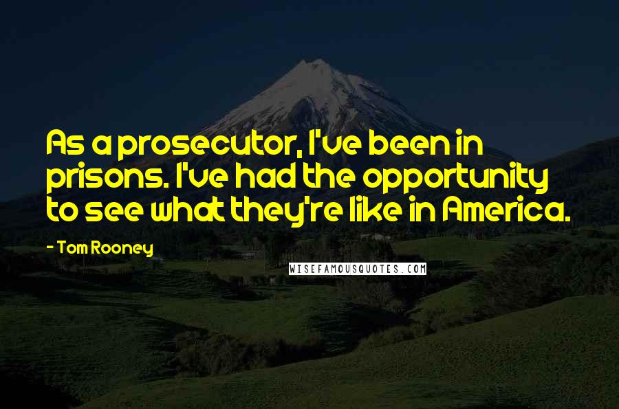 Tom Rooney quotes: As a prosecutor, I've been in prisons. I've had the opportunity to see what they're like in America.