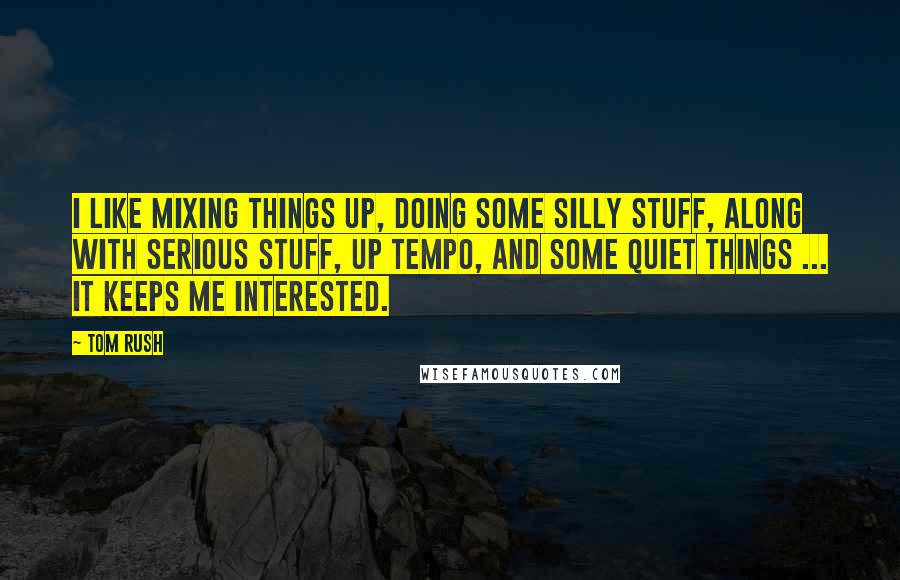 Tom Rush quotes: I like mixing things up, doing some silly stuff, along with serious stuff, up tempo, and some quiet things ... it keeps me interested. Tom Rush quotes: I like mixing things up, doing some silly stuff, along with serious stuff, up tempo, and some quiet things ... it keeps me interested.