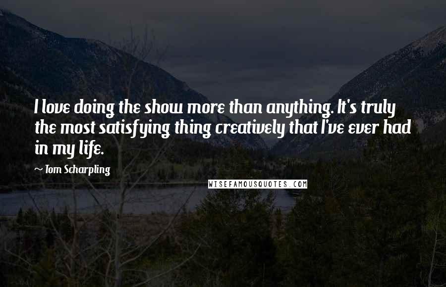 Tom Scharpling quotes: I love doing the show more than anything. It's truly the most satisfying thing creatively that I've ever had in my life.