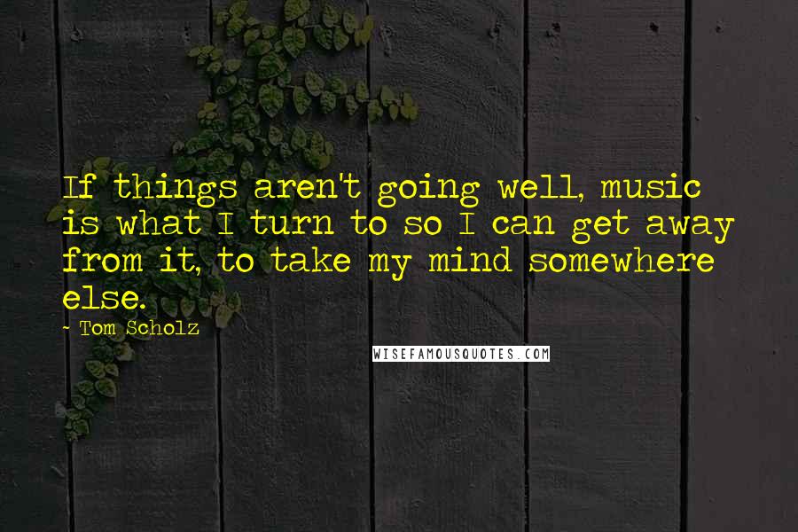 Tom Scholz quotes: If things aren't going well, music is what I turn to so I can get away from it, to take my mind somewhere else.