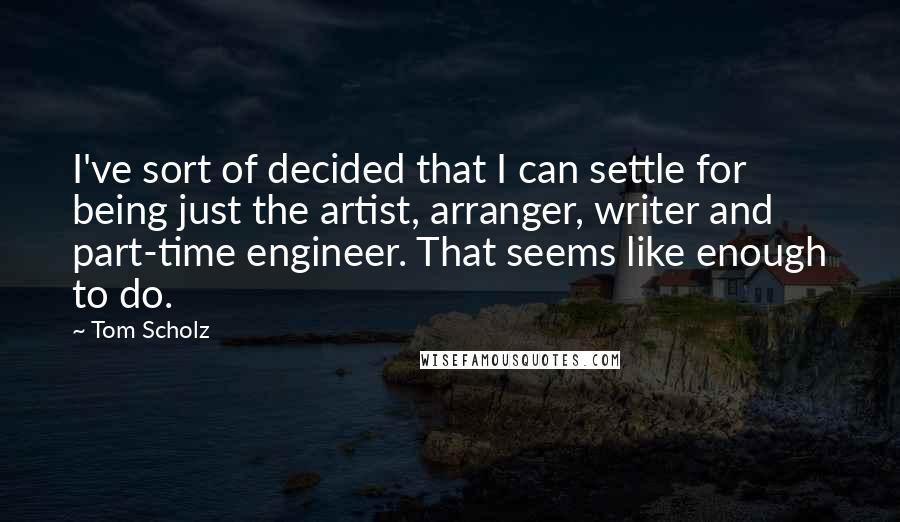 Tom Scholz quotes: I've sort of decided that I can settle for being just the artist, arranger, writer and part-time engineer. That seems like enough to do.