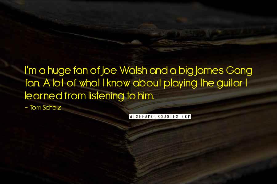 Tom Scholz quotes: I'm a huge fan of Joe Walsh and a big James Gang fan. A lot of what I know about playing the guitar I learned from listening to him.