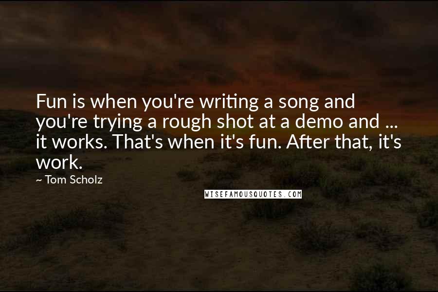 Tom Scholz quotes: Fun is when you're writing a song and you're trying a rough shot at a demo and ... it works. That's when it's fun. After that, it's work.