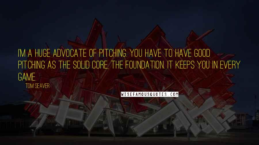 Tom Seaver quotes: I'm a huge advocate of pitching. You have to have good pitching as the solid core, the foundation. It keeps you in every game.