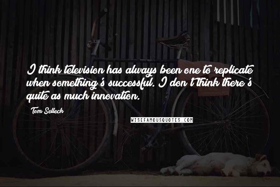 Tom Selleck quotes: I think television has always been one to replicate when something's successful. I don't think there's quite as much innovation.