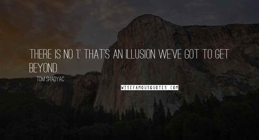 Tom Shadyac quotes: There is no 'I.' That's an illusion we've got to get beyond.