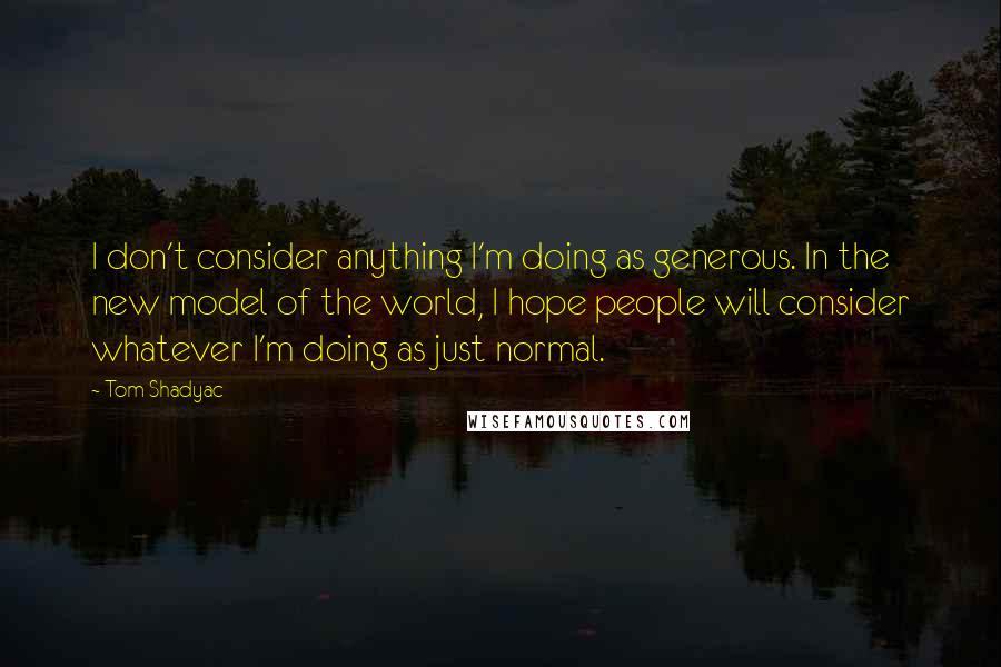 Tom Shadyac quotes: I don't consider anything I'm doing as generous. In the new model of the world, I hope people will consider whatever I'm doing as just normal.