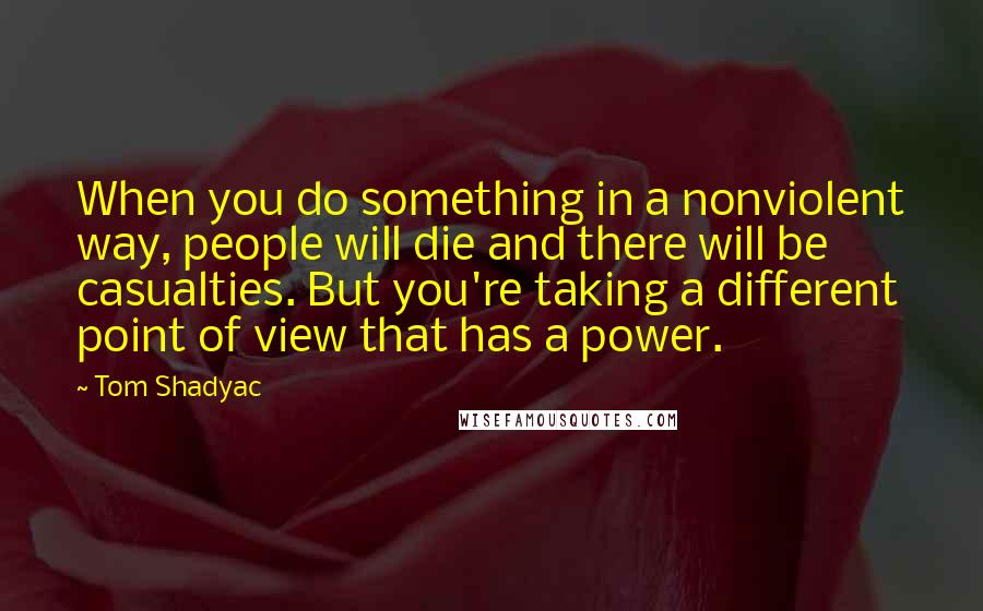 Tom Shadyac quotes: When you do something in a nonviolent way, people will die and there will be casualties. But you're taking a different point of view that has a power.