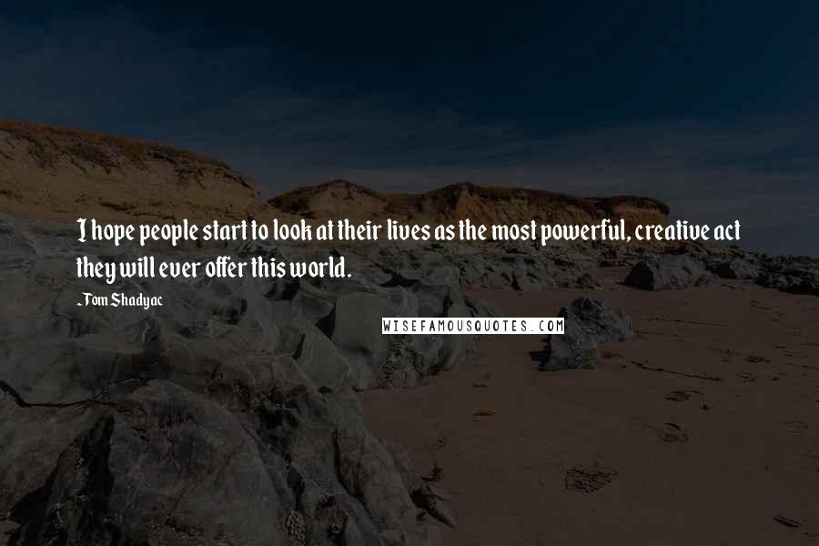 Tom Shadyac quotes: I hope people start to look at their lives as the most powerful, creative act they will ever offer this world.