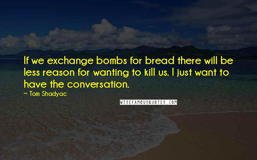 Tom Shadyac quotes: If we exchange bombs for bread there will be less reason for wanting to kill us. I just want to have the conversation.