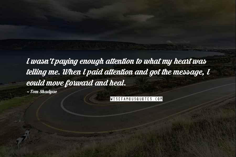 Tom Shadyac quotes: I wasn't paying enough attention to what my heart was telling me. When I paid attention and got the message, I could move forward and heal.