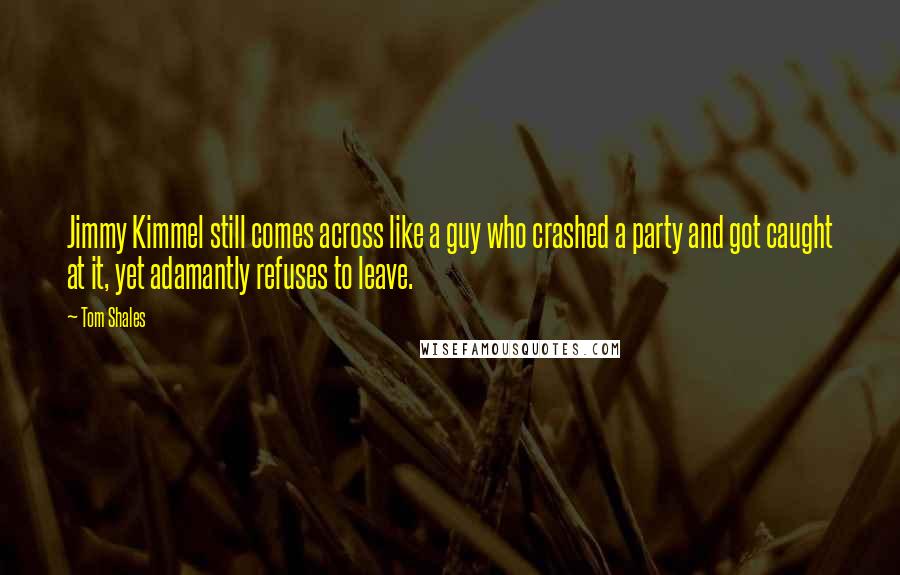 Tom Shales quotes: Jimmy Kimmel still comes across like a guy who crashed a party and got caught at it, yet adamantly refuses to leave. Tom Shales quotes: Jimmy Kimmel still comes across like a guy who crashed a party and got caught at it, yet adamantly refuses to leave.