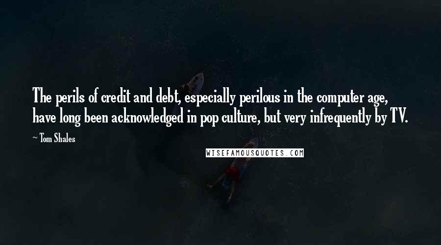 Tom Shales quotes: The perils of credit and debt, especially perilous in the computer age, have long been acknowledged in pop culture, but very infrequently by TV. Tom Shales quotes: The perils of credit and debt, especially perilous in the computer age, have long been acknowledged in pop culture, but very infrequently by TV.