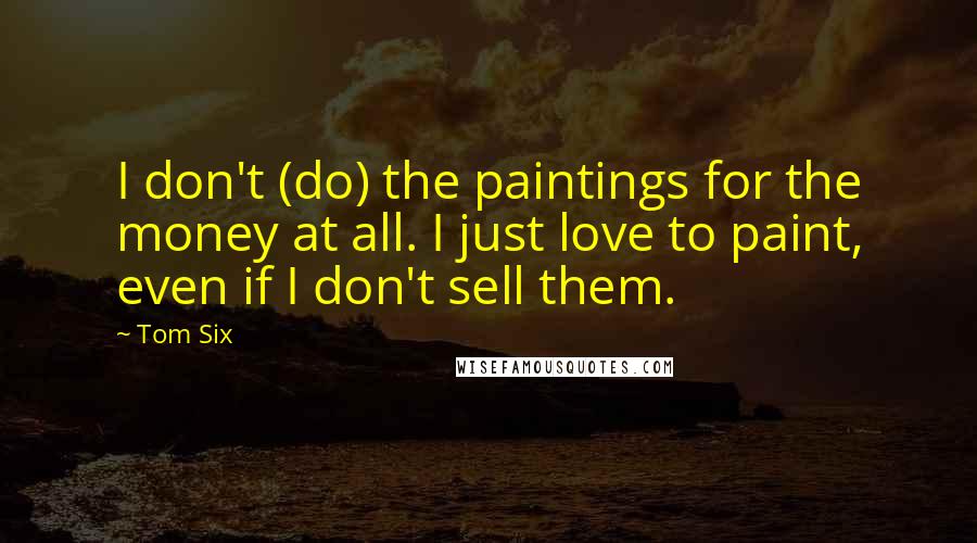 Tom Six quotes: I don't (do) the paintings for the money at all. I just love to paint, even if I don't sell them.