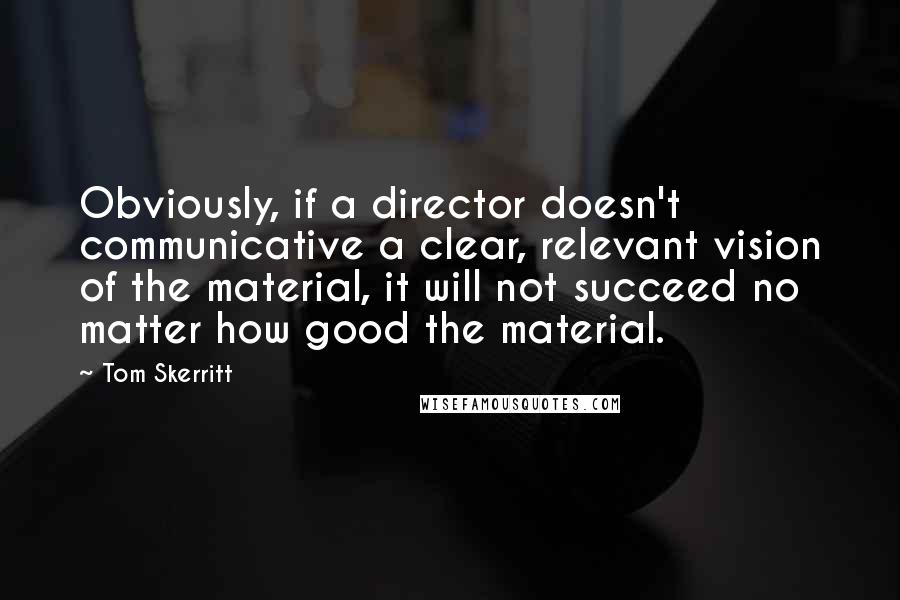 Tom Skerritt quotes: Obviously, if a director doesn't communicative a clear, relevant vision of the material, it will not succeed no matter how good the material. Tom Skerritt quotes: Obviously, if a director doesn't communicative a clear, relevant vision of the material, it will not succeed no matter how good the material.