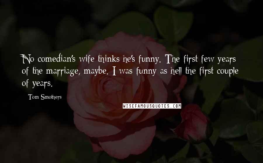 Tom Smothers quotes: No comedian's wife thinks he's funny. The first few years of the marriage, maybe. I was funny as hell the first couple of years.