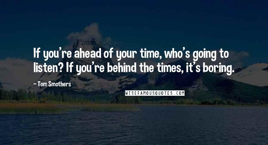 Tom Smothers quotes: If you're ahead of your time, who's going to listen? If you're behind the times, it's boring.