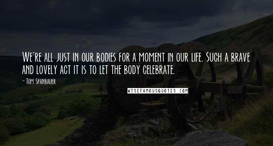 Tom Spanbauer quotes: We're all just in our bodies for a moment in our life. Such a brave and lovely act it is to let the body celebrate.