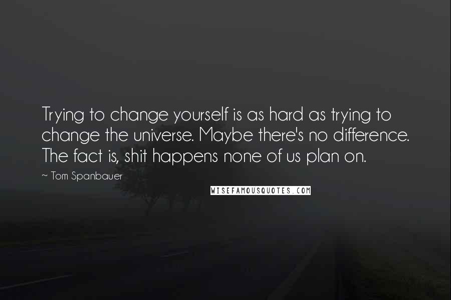 Tom Spanbauer quotes: Trying to change yourself is as hard as trying to change the universe. Maybe there's no difference. The fact is, shit happens none of us plan on.