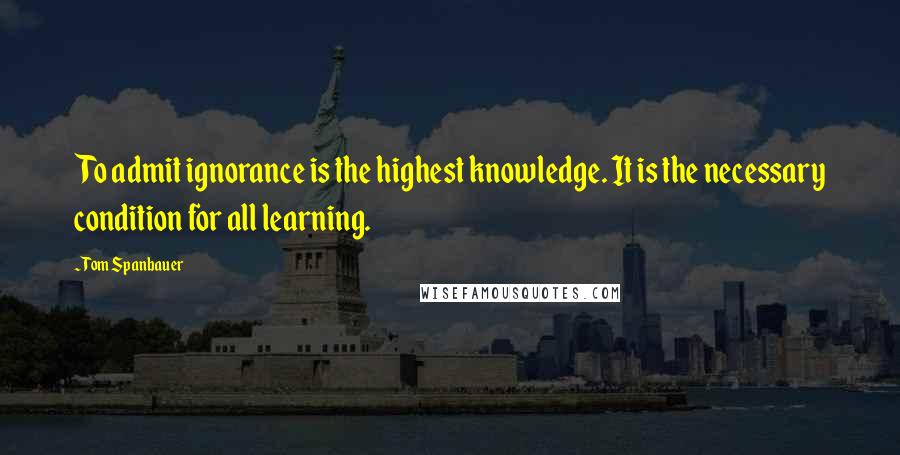 Tom Spanbauer quotes: To admit ignorance is the highest knowledge. It is the necessary condition for all learning.