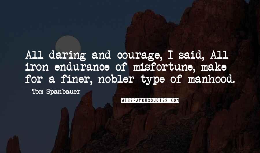 Tom Spanbauer quotes: All daring and courage, I said, All iron endurance of misfortune, make for a finer, nobler type of manhood.