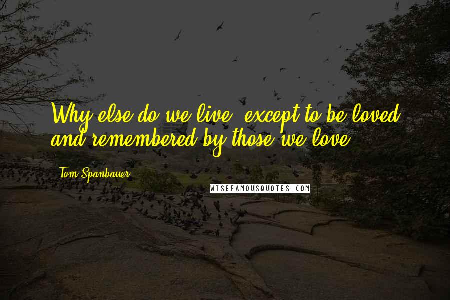 Tom Spanbauer quotes: Why else do we live, except to be loved and remembered by those we love?