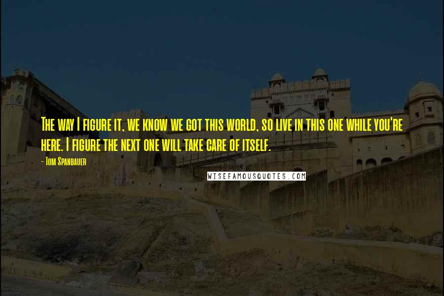 Tom Spanbauer quotes: The way I figure it, we know we got this world, so live in this one while you're here. I figure the next one will take care of itself.