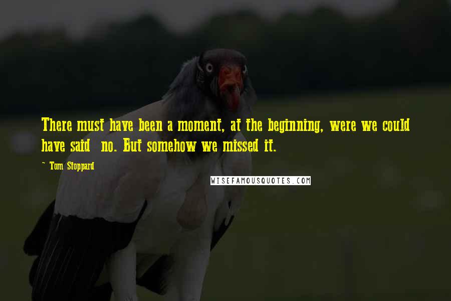 Tom Stoppard quotes: There must have been a moment, at the beginning, were we could have said no. But somehow we missed it.