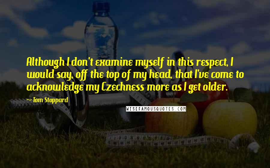 Tom Stoppard quotes: Although I don't examine myself in this respect, I would say, off the top of my head, that I've come to acknowledge my Czechness more as I get older. Tom Stoppard quotes: Although I don't examine myself in this respect, I would say, off the top of my head, that I've come to acknowledge my Czechness more as I get older.