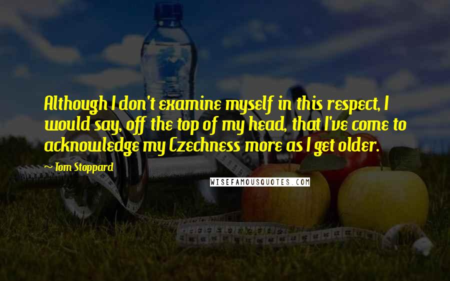 Tom Stoppard quotes: Although I don't examine myself in this respect, I would say, off the top of my head, that I've come to acknowledge my Czechness more as I get older.