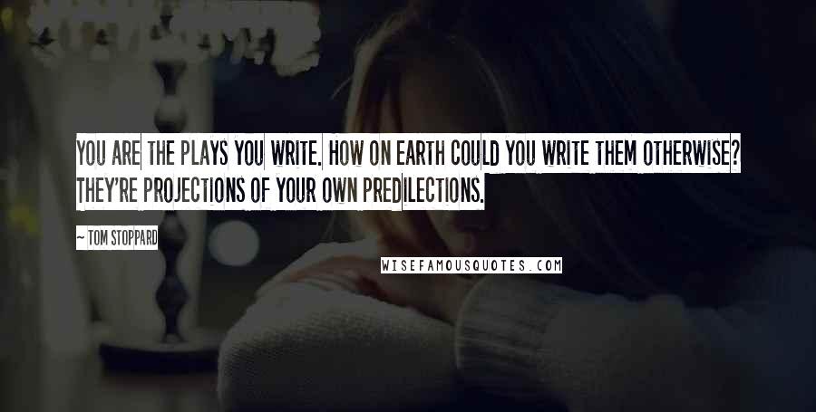 Tom Stoppard quotes: You are the plays you write. How on earth could you write them otherwise? They're projections of your own predilections. Tom Stoppard quotes: You are the plays you write. How on earth could you write them otherwise? They're projections of your own predilections.