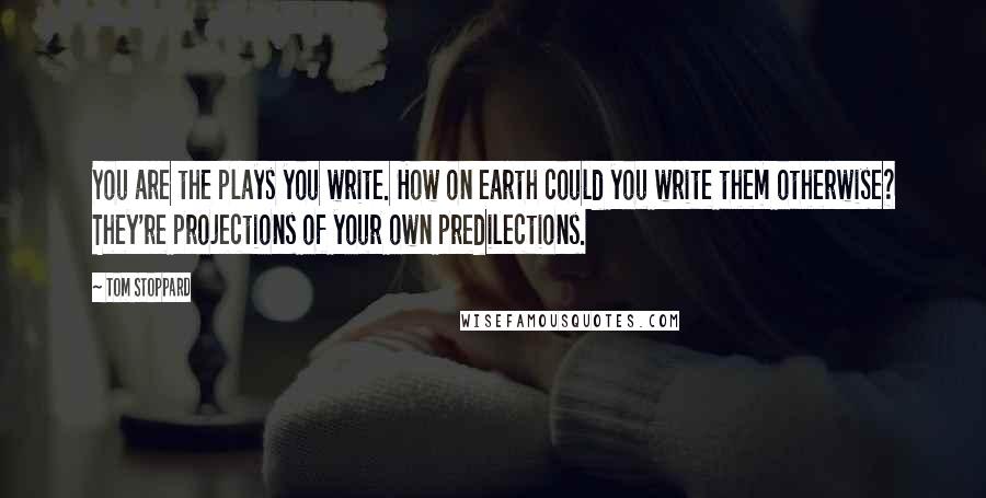 Tom Stoppard quotes: You are the plays you write. How on earth could you write them otherwise? They're projections of your own predilections.