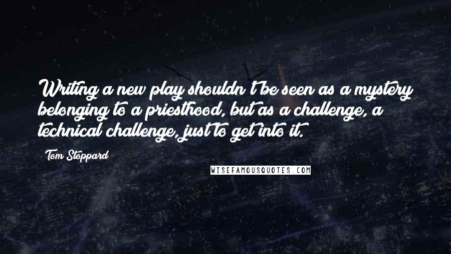 Tom Stoppard quotes: Writing a new play shouldn't be seen as a mystery belonging to a priesthood, but as a challenge, a technical challenge, just to get into it. Tom Stoppard quotes: Writing a new play shouldn't be seen as a mystery belonging to a priesthood, but as a challenge, a technical challenge, just to get into it.
