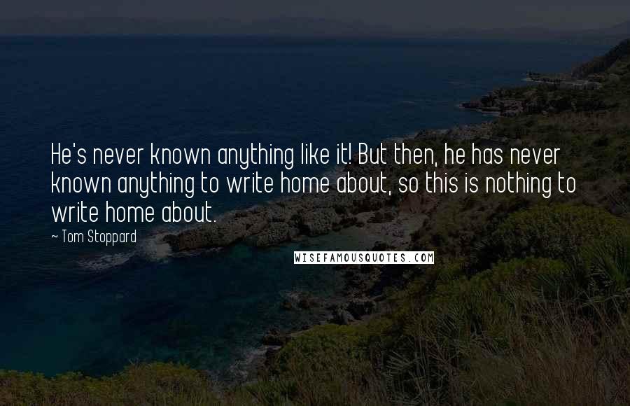 Tom Stoppard quotes: He's never known anything like it! But then, he has never known anything to write home about, so this is nothing to write home about. Tom Stoppard quotes: He's never known anything like it! But then, he has never known anything to write home about, so this is nothing to write home about.