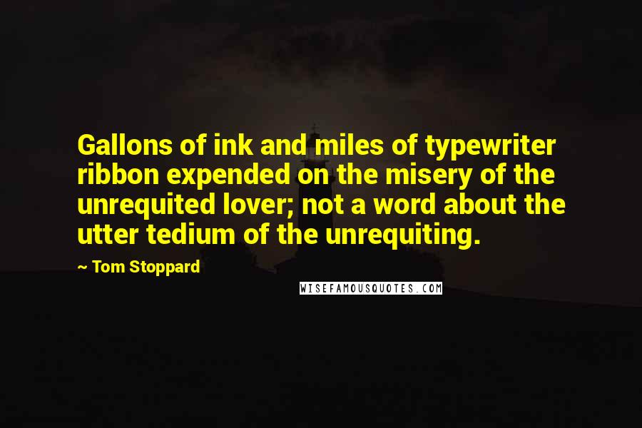 Tom Stoppard quotes: Gallons of ink and miles of typewriter ribbon expended on the misery of the unrequited lover; not a word about the utter tedium of the unrequiting.