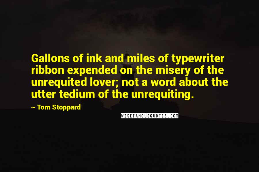 Tom Stoppard quotes: Gallons of ink and miles of typewriter ribbon expended on the misery of the unrequited lover; not a word about the utter tedium of the unrequiting. Tom Stoppard quotes: Gallons of ink and miles of typewriter ribbon expended on the misery of the unrequited lover; not a word about the utter tedium of the unrequiting.